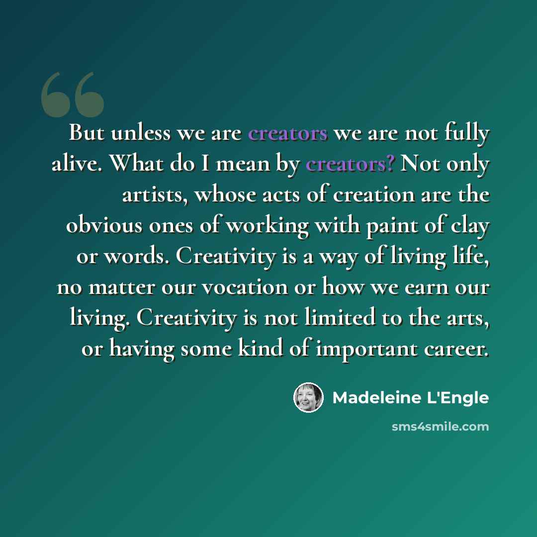 “But unless we are creators we are not fully alive. What do I mean by creators? Not only artists, whose acts of creation are the obvious ones of working with paint of clay or words. Creativity is a way of living life, no matter our vocation or how we earn our living. Creativity is not limited to…” quote by Madeleine L'Engle