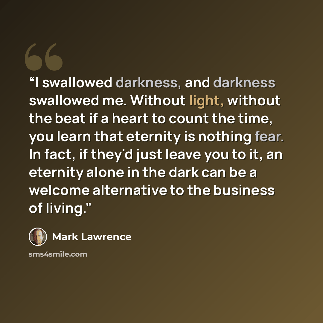 “I swallowed darkness, and darkness swallowed me. Without light, without the beat if a heart to count the time, you learn that eternity is nothing fear. In fact, if they'd just leave you to it, an eternity alone in the dark can be a welcome alternative to the business of living.” quote by Mark Lawrence
