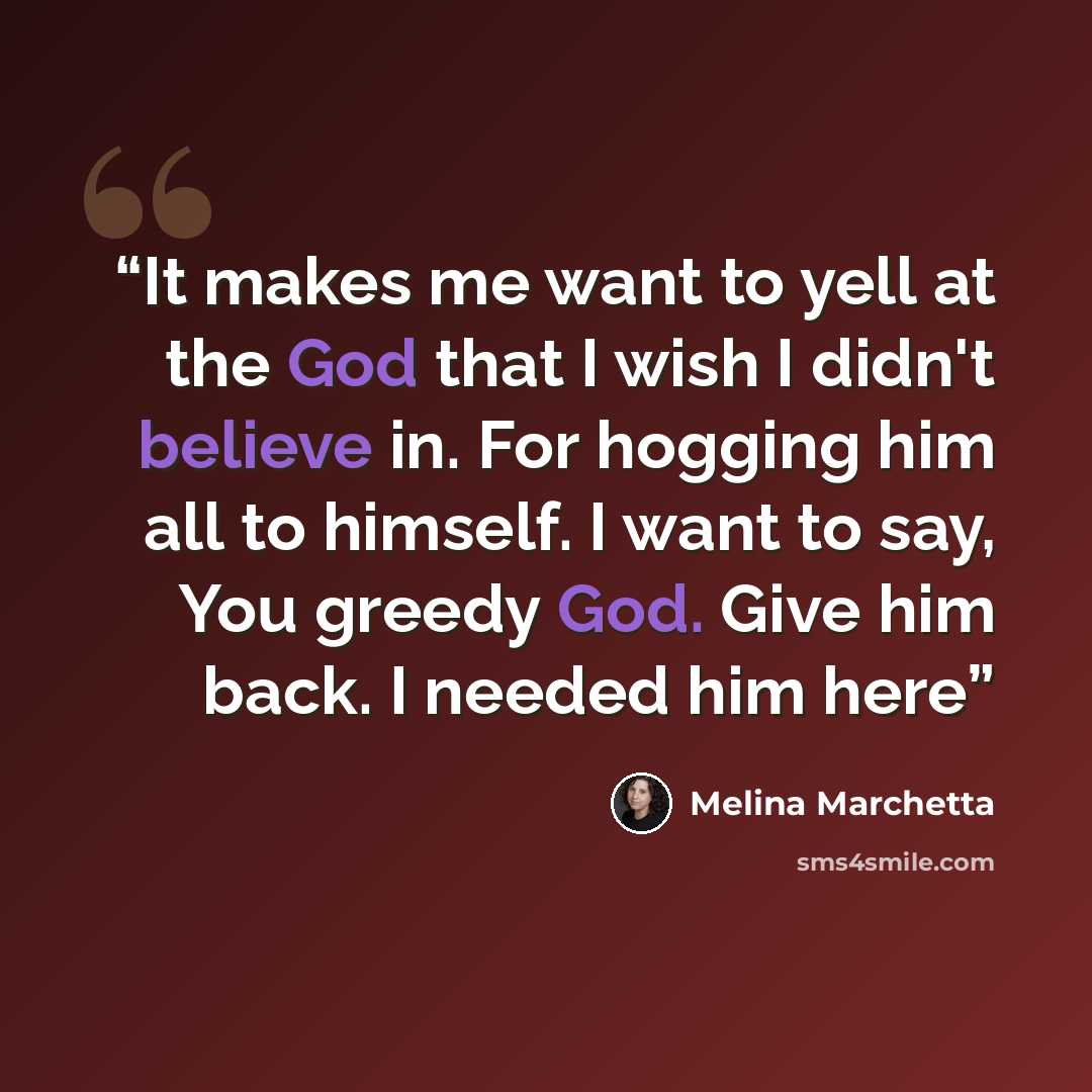 “It makes me want to yell at the God that I wish I didn't believe in. For hogging him all to himself. I want to say, You greedy God. Give him back. I needed him here” quote by Melina Marchetta
