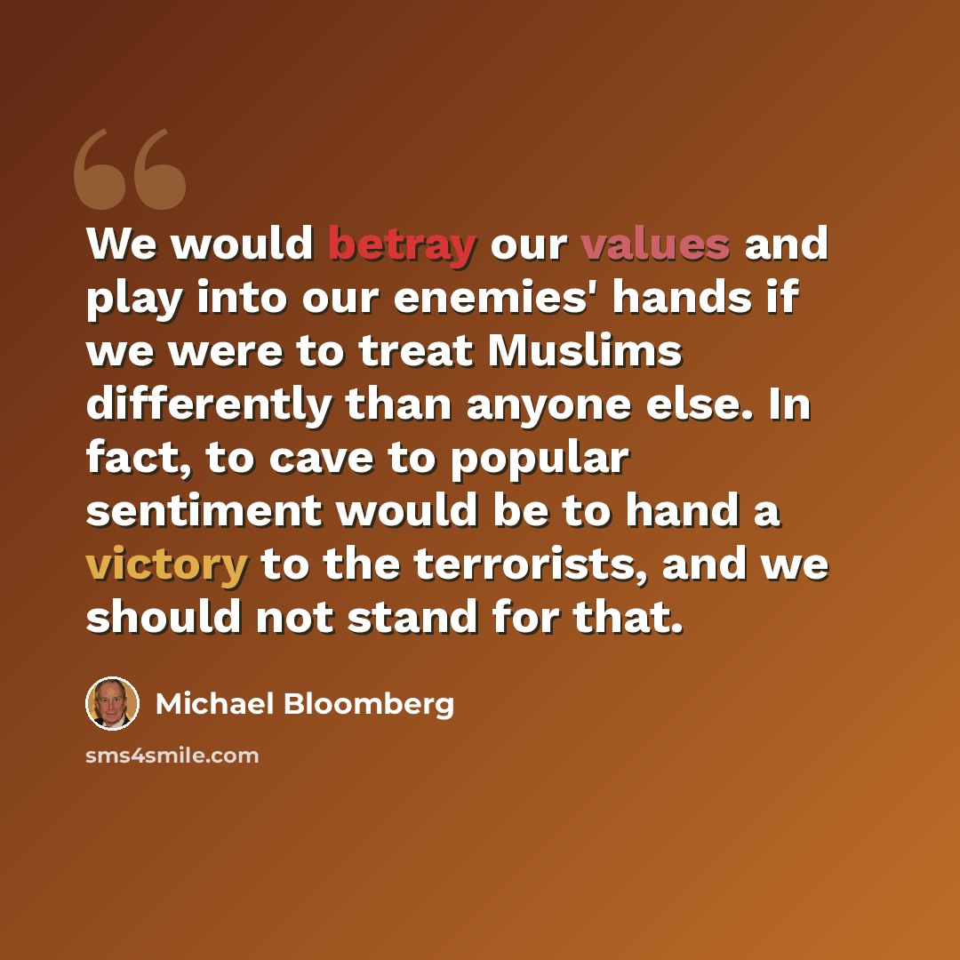 “We would betray our values and play into our enemies' hands if we were to treat Muslims differently than anyone else. In fact, to cave to popular sentiment would be to hand a victory to the terrorists, and we should not stand for that.” quote by Michael Bloomberg