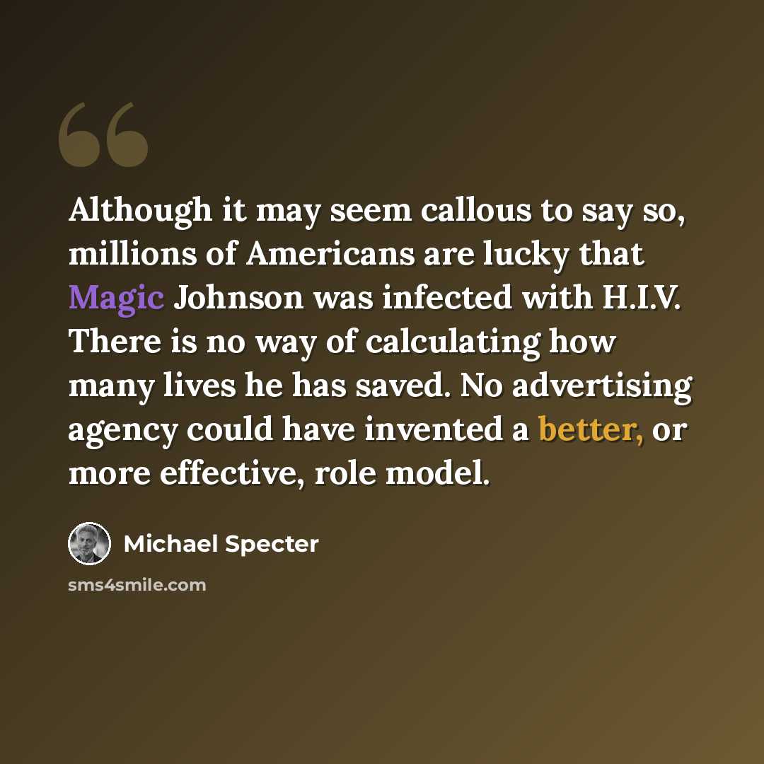 “Although it may seem callous to say so, millions of Americans are lucky that Magic Johnson was infected with H.I.V. There is no way of calculating how many lives he has saved. No advertising agency could have invented a better, or more effective, role model.” quote by Michael Specter