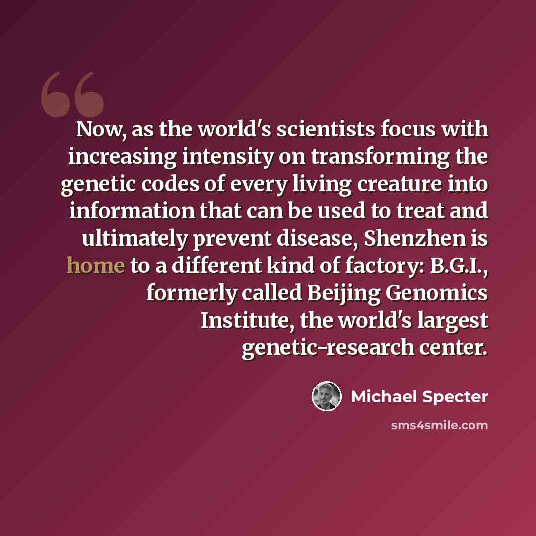 “Now, as the world's scientists focus with increasing intensity on transforming the genetic codes of every living creature into information that can be used to treat and ultimately prevent disease, Shenzhen is home to a different kind of factory: B.G.I., formerly called Beijing Genomics Institute…” quote by Michael Specter