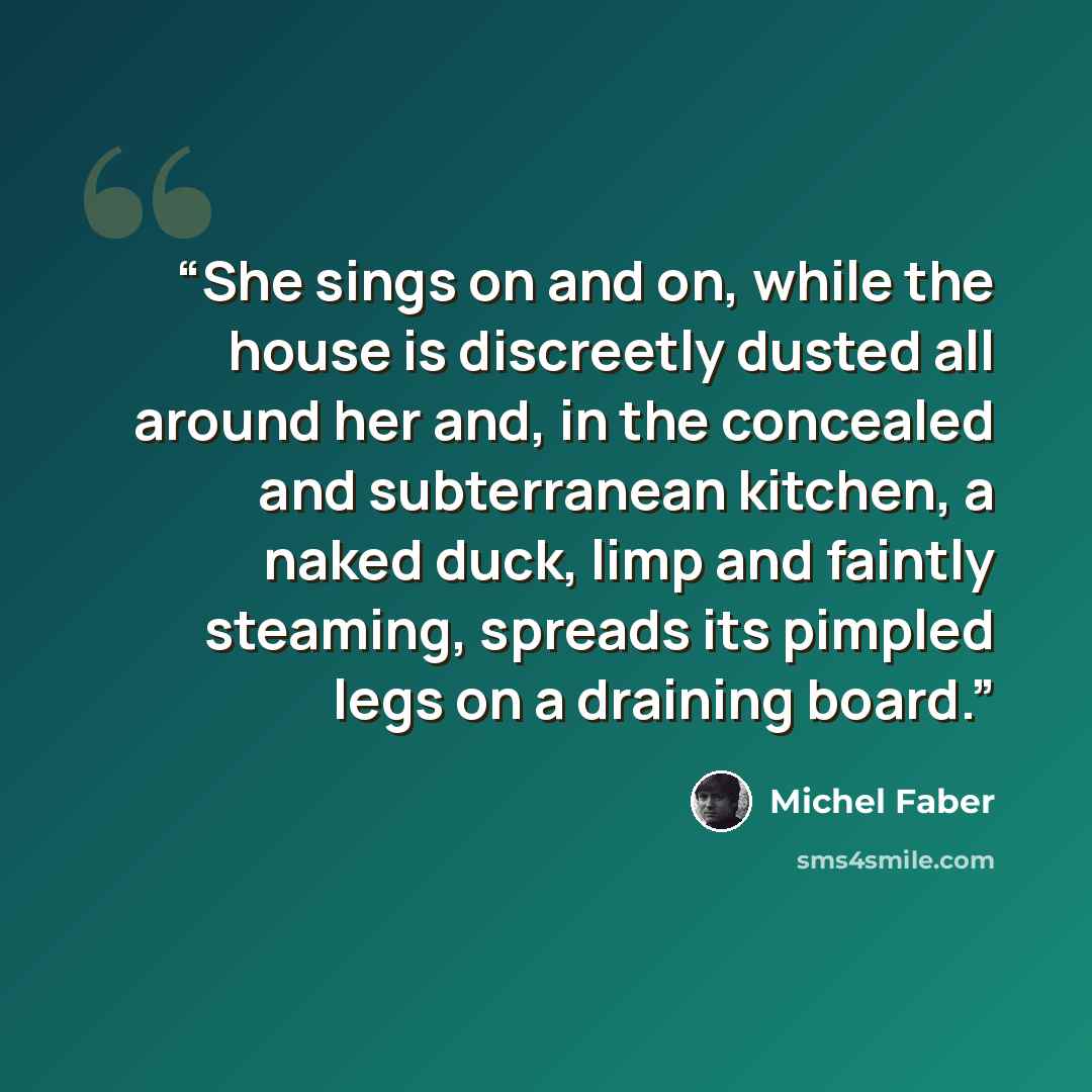 “She sings on and on, while the house is discreetly dusted all around her and, in the concealed and subterranean kitchen, a naked duck, limp and faintly steaming, spreads its pimpled legs on a draining board.” quote by Michel Faber