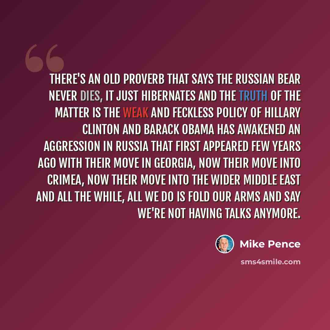 “There's an old proverb that says the Russian bear never dies, it just hibernates and the truth of the matter is the weak and feckless policy of Hillary Clinton and Barack Obama has awakened an aggression in Russia that first appeared few years ago with their move in Georgia, now their move into…” quote by Mike Pence