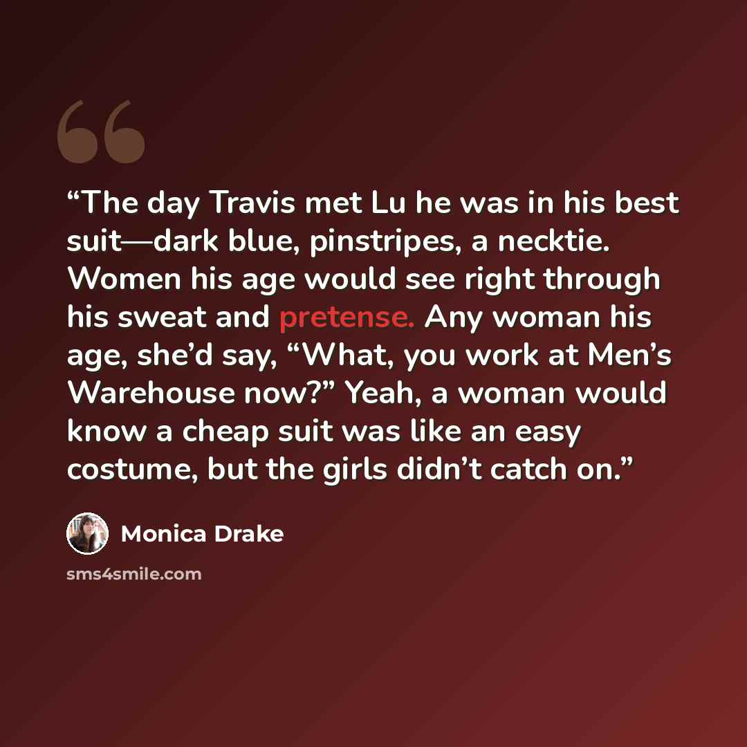 “The day Travis met Lu he was in his best suit—dark blue, pinstripes, a necktie. Women his age would see right through his sweat and pretense. Any woman his age, she’d say, “What, you work at Men’s Warehouse now?” Yeah, a woman would know a cheap suit was like an easy costume, but the girls didn’t…” quote by Monica Drake