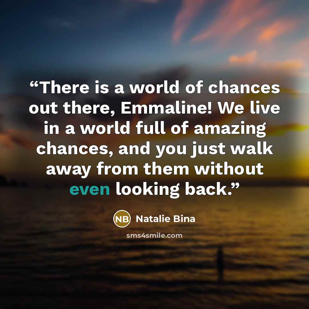 “There is a world of chances out there, Emmaline! We live in a world full of amazing chances, and you just walk away from them without even looking back.” quote by Natalie Bina
