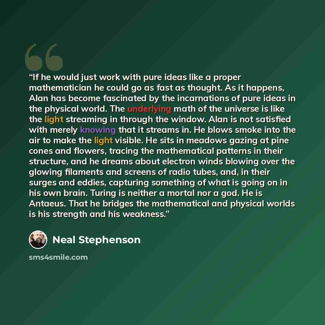 “If he would just work with pure ideas like a proper mathematician he could go as fast as thought. As it happens, Alan has become fascinated by the incarnations of pure ideas in the physical world. The underlying math of the universe is like the light streaming in through the window. Alan is not…” quote by Neal Stephenson