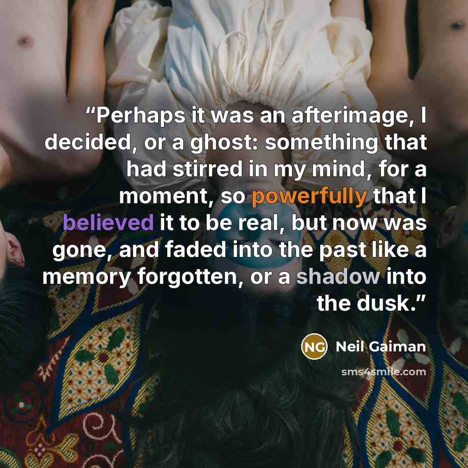 “Perhaps it was an afterimage, I decided, or a ghost: something that had stirred in my mind, for a moment, so powerfully that I believed it to be real, but now was gone, and faded into the past like a memory forgotten, or a shadow into the dusk.” quote by Neil Gaiman