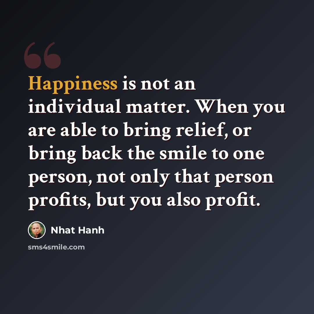 “Happiness is not an individual matter. When you are able to bring relief, or bring back the smile to one person, not only that person profits, but you also profit.” quote by Nhat Hanh