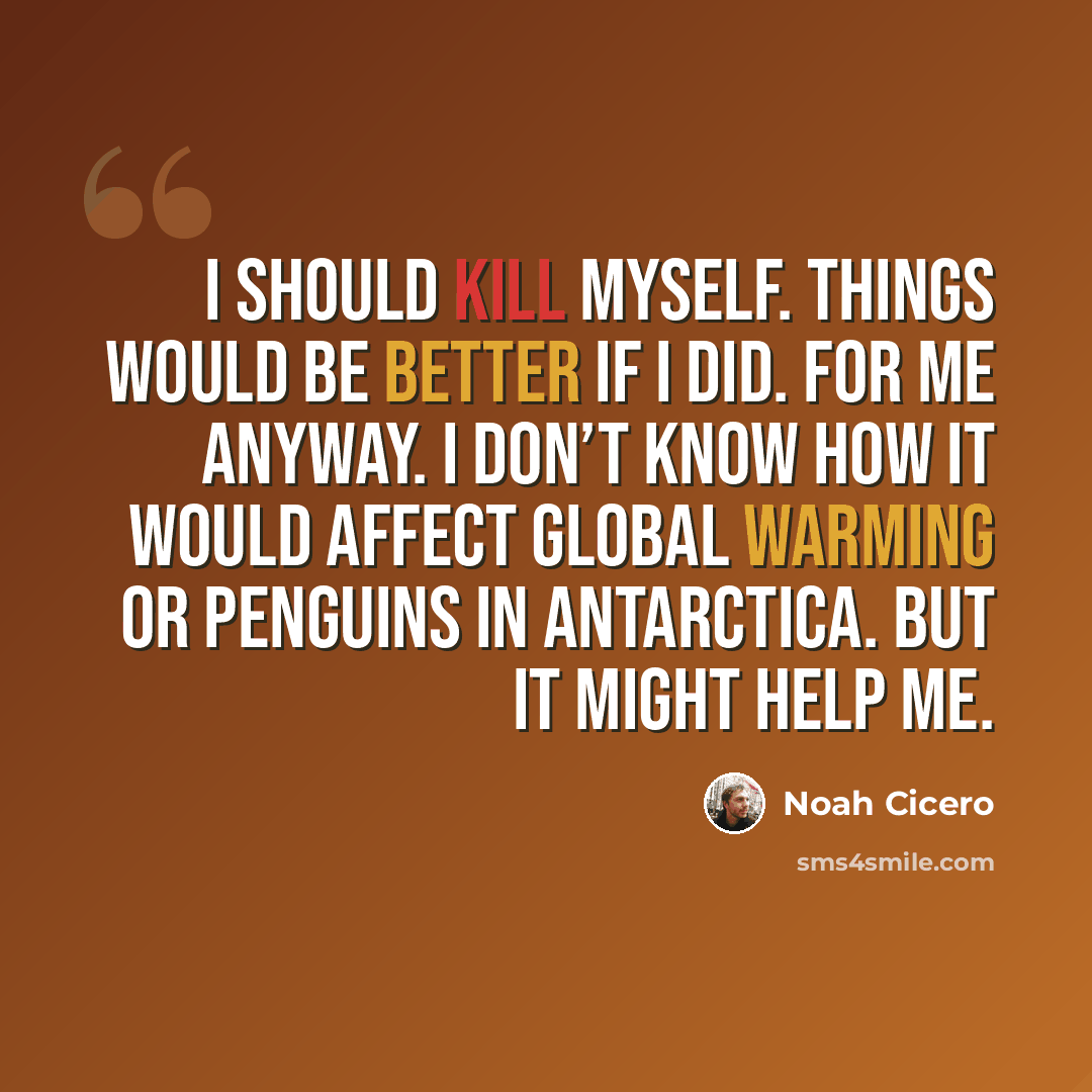 “I should kill myself. Things would be better if I did. For me anyway. I don’t know how it would affect global warming or penguins in Antarctica. But it might help me.” quote by Noah Cicero