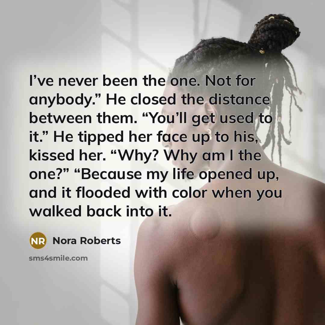 “I’ve never been the one. Not for anybody.” He closed the distance between them. “You’ll get used to it.” He tipped her face up to his, kissed her. “Why? Why am I the one?” “Because my life opened up, and it flooded with color when you walked back into it.” quote by Nora Roberts