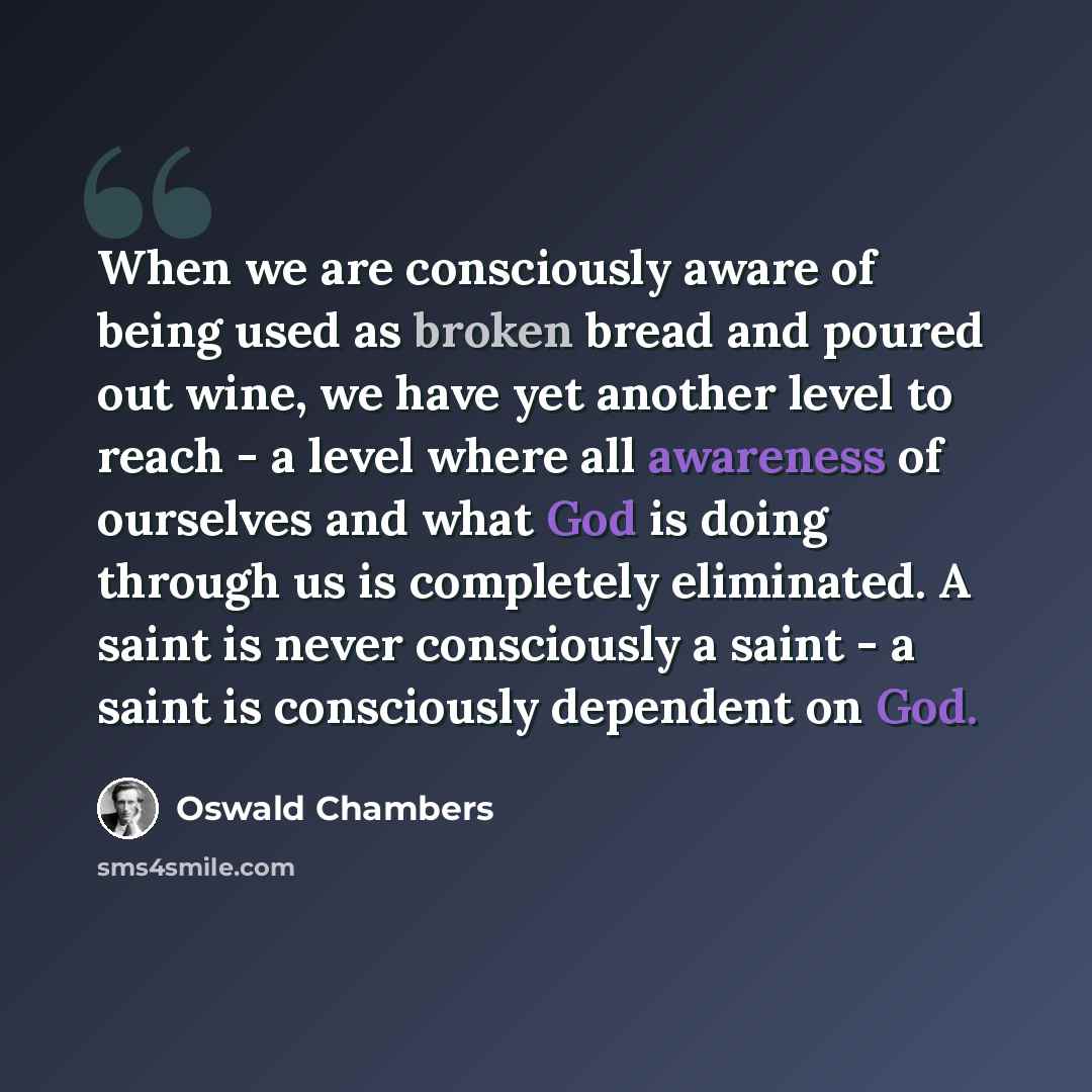 “When we are consciously aware of being used as broken bread and poured out wine, we have yet another level to reach - a level where all awareness of ourselves and what God is doing through us is completely eliminated. A saint is never consciously a saint - a saint is consciously dependent on God.” quote by Oswald Chambers