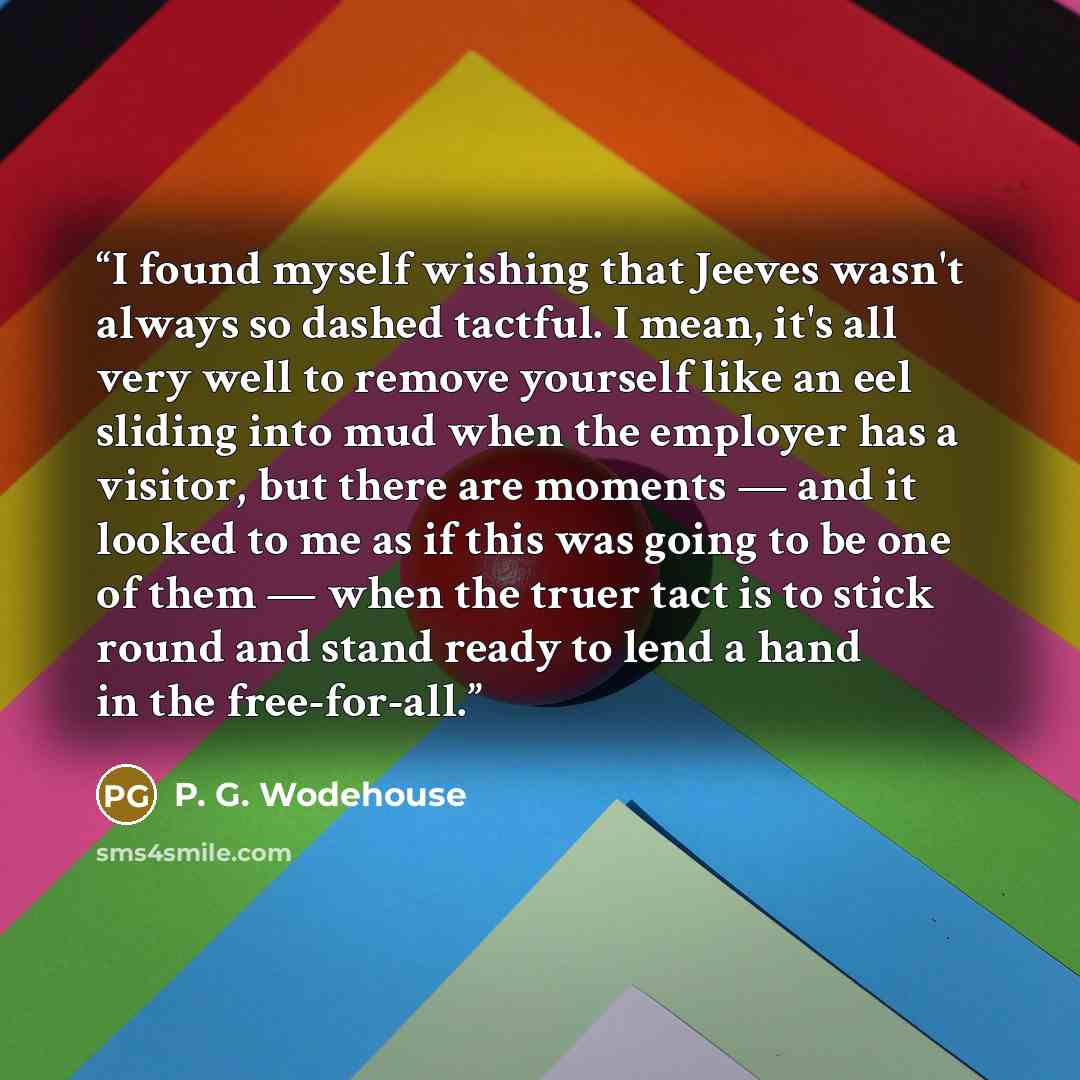 “I found myself wishing that Jeeves wasn't always so dashed tactful. I mean, it's all very well to remove yourself like an eel sliding into mud when the employer has a visitor, but there are moments — and it looked to me as if this was going to be one of them — when the truer tact is to stick round…” quote by P. G. Wodehouse