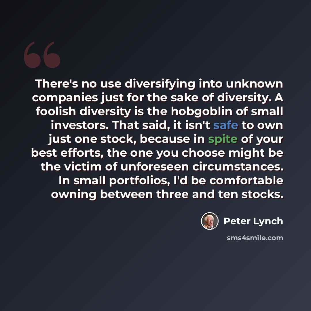 “There's no use diversifying into unknown companies just for the sake of diversity. A foolish diversity is the hobgoblin of small investors. That said, it isn't safe to own just one stock, because in spite of your best efforts, the one you choose might be the victim of unforeseen circumstances. In…” quote by Peter Lynch