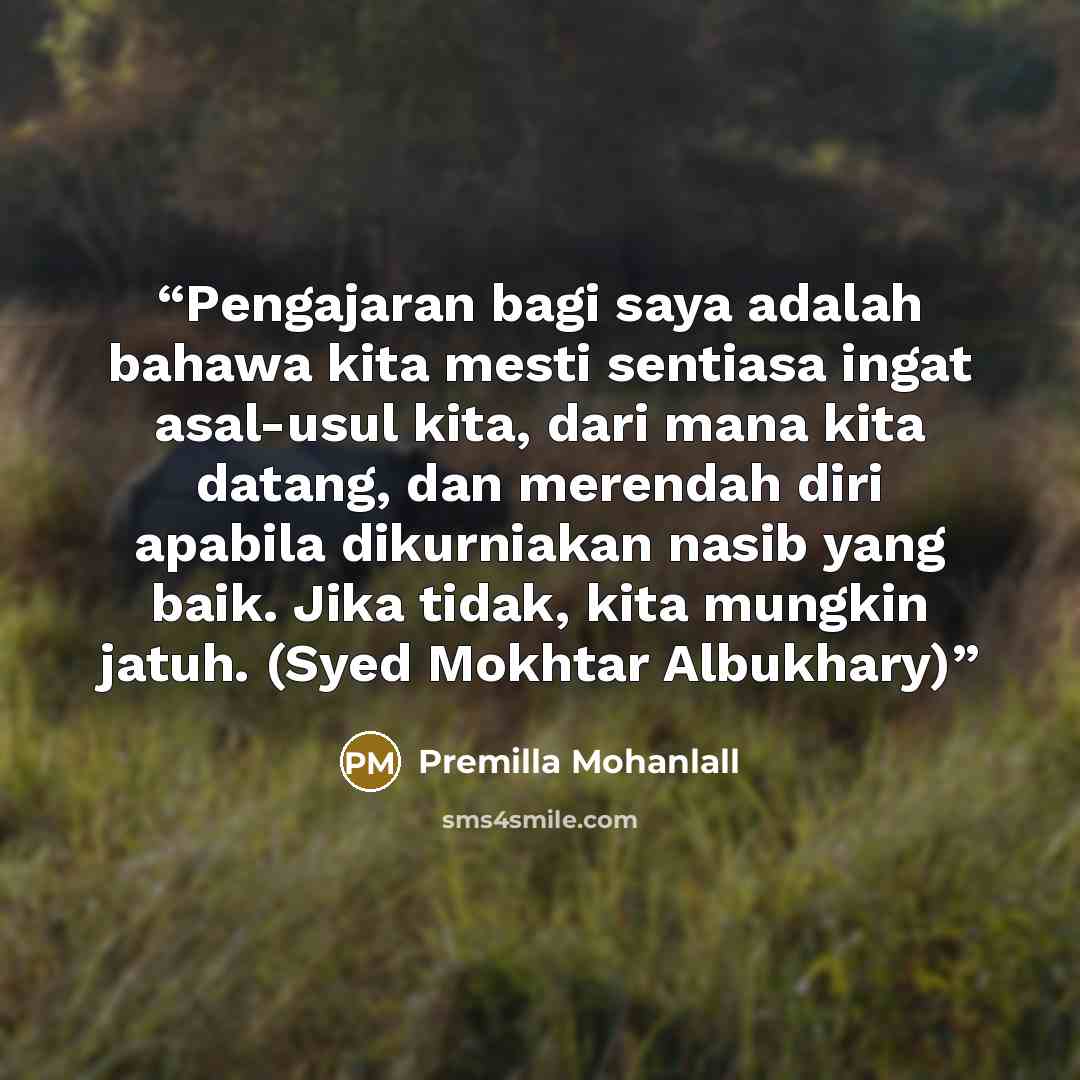 “Pengajaran bagi saya adalah bahawa kita mesti sentiasa ingat asal-usul kita, dari mana kita datang, dan merendah diri apabila dikurniakan nasib yang baik. Jika tidak, kita mungkin jatuh. (Syed Mokhtar Albukhary)” quote by Premilla Mohanlall