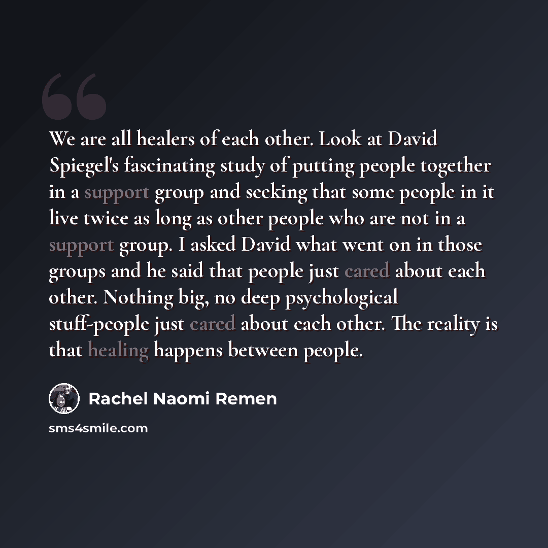 “We are all healers of each other. Look at David Spiegel's fascinating study of putting people together in a support group and seeking that some people in it live twice as long as other people who are not in a support group. I asked David what went on in those groups and he said that people just…” quote by Rachel Naomi Remen