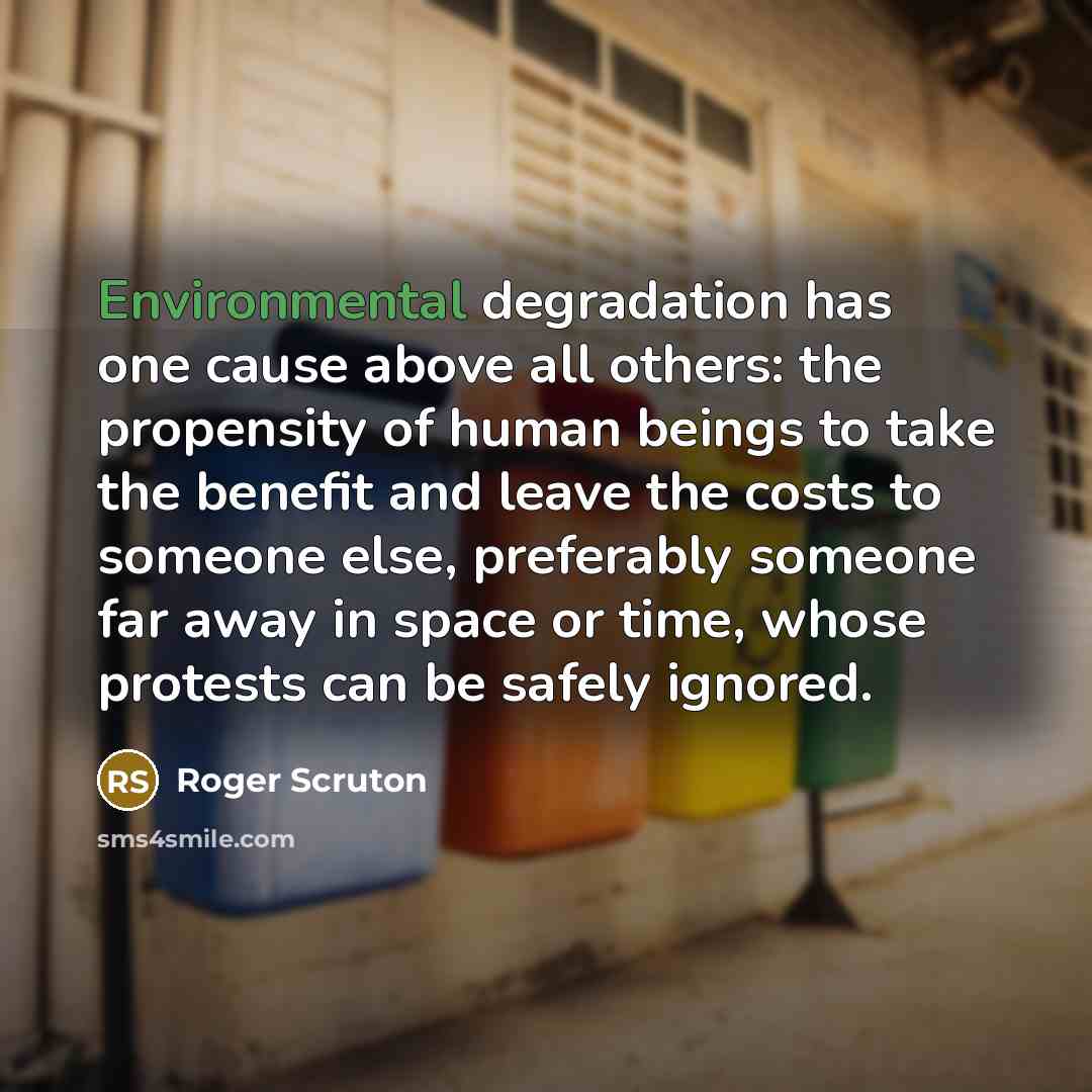 “Environmental degradation has one cause above all others: the propensity of human beings to take the benefit and leave the costs to someone else, preferably someone far away in space or time, whose protests can be safely ignored.” quote by Roger Scruton
