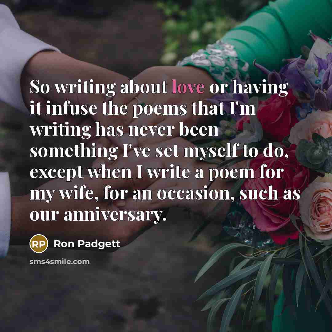 “So writing about love or having it infuse the poems that I'm writing has never been something I've set myself to do, except when I write a poem for my wife, for an occasion, such as our anniversary.” quote by Ron Padgett