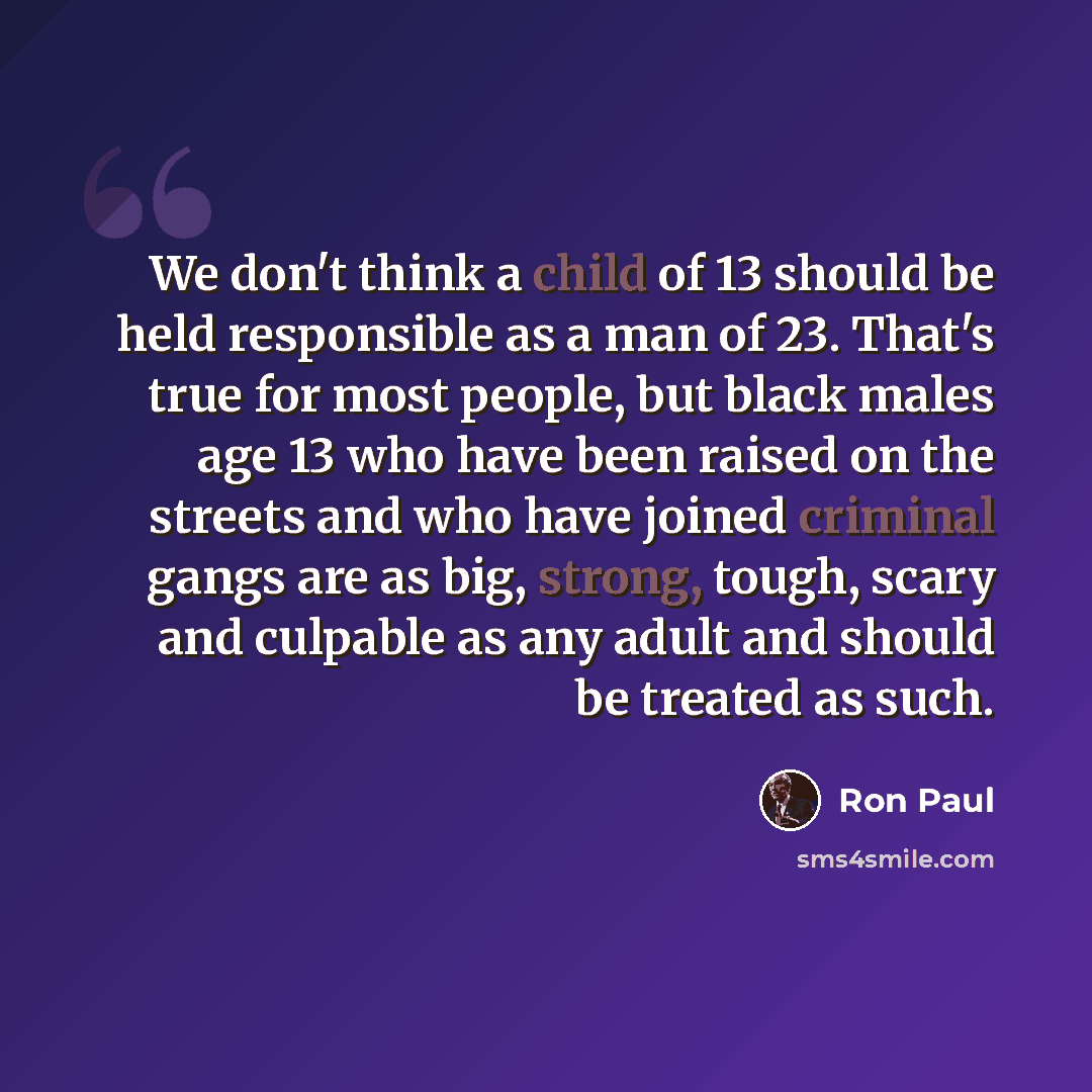 “We don't think a child of 13 should be held responsible as a man of 23. That's true for most people, but black males age 13 who have been raised on the streets and who have joined criminal gangs are as big, strong, tough, scary and culpable as any adult and should be treated as such.” quote by Ron Paul