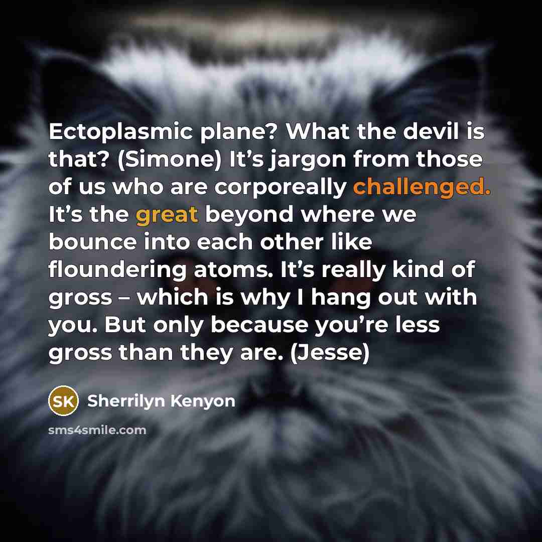 “Ectoplasmic plane? What the devil is that? (Simone) It’s jargon from those of us who are corporeally challenged. It’s the great beyond where we bounce into each other like floundering atoms. It’s really kind of gross – which is why I hang out with you. But only because you’re less gross than they…” quote by Sherrilyn Kenyon