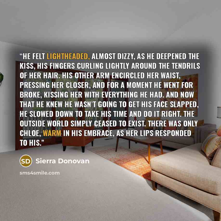 “He felt lightheaded, almost dizzy, as he deepened the kiss, his fingers curling lightly around the tendrils of her hair. His other arm encircled her waist, pressing her closer, and for a moment he went for broke, kissing her with everything he had. And now that he knew he wasn’t going to get his…” quote by Sierra Donovan