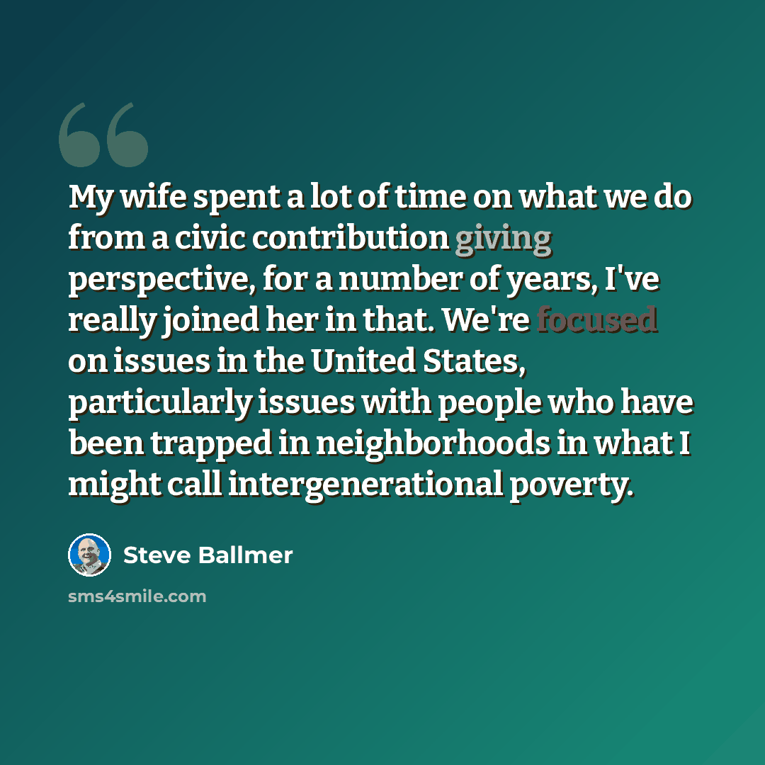 “My wife spent a lot of time on what we do from a civic contribution giving perspective, for a number of years, I've really joined her in that. We're focused on issues in the United States, particularly issues with people who have been trapped in neighborhoods in what I might call intergenerational…” quote by Steve Ballmer