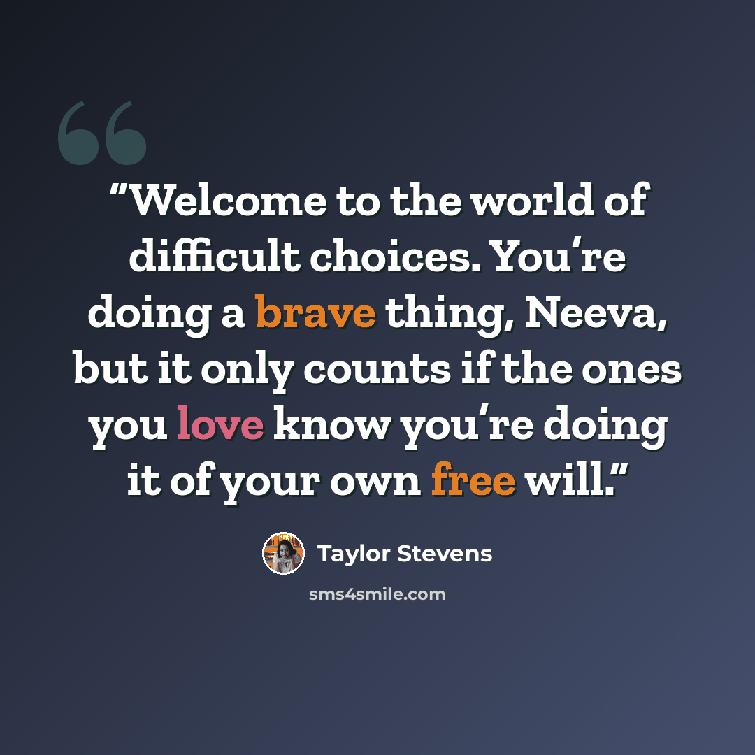 “Welcome to the world of difficult choices. You’re doing a brave thing, Neeva, but it only counts if the ones you love know you’re doing it of your own free will.” quote by Taylor Stevens