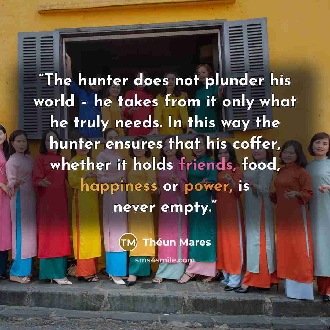 “The hunter does not plunder his world – he takes from it only what he truly needs. In this way the hunter ensures that his coffer, whether it holds friends, food, happiness or power, is never empty.” quote by Théun Mares