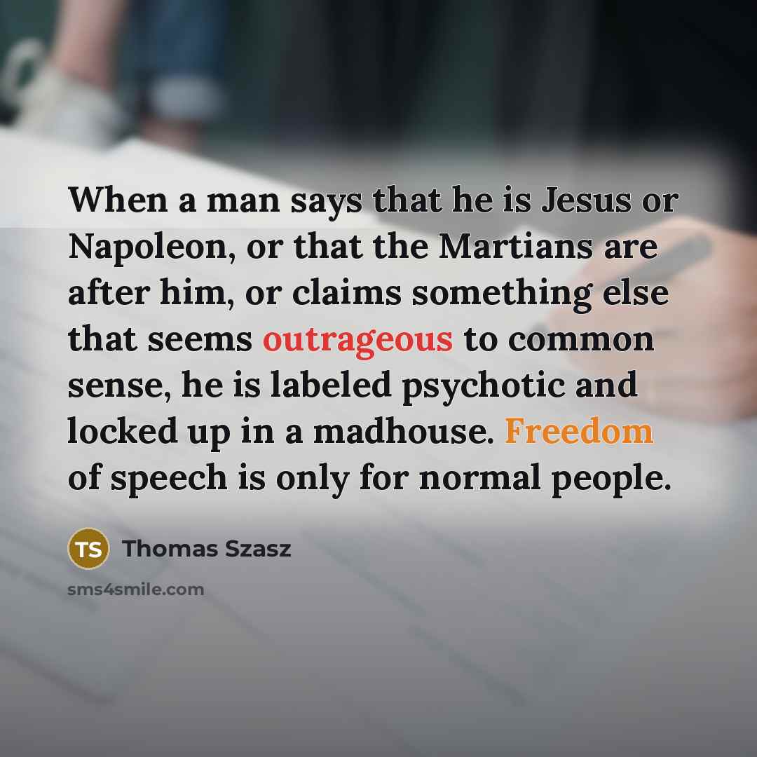 “When a man says that he is Jesus or Napoleon, or that the Martians are after him, or claims something else that seems outrageous to common sense, he is labeled psychotic and locked up in a madhouse. Freedom of speech is only for normal people.” quote by Thomas Szasz