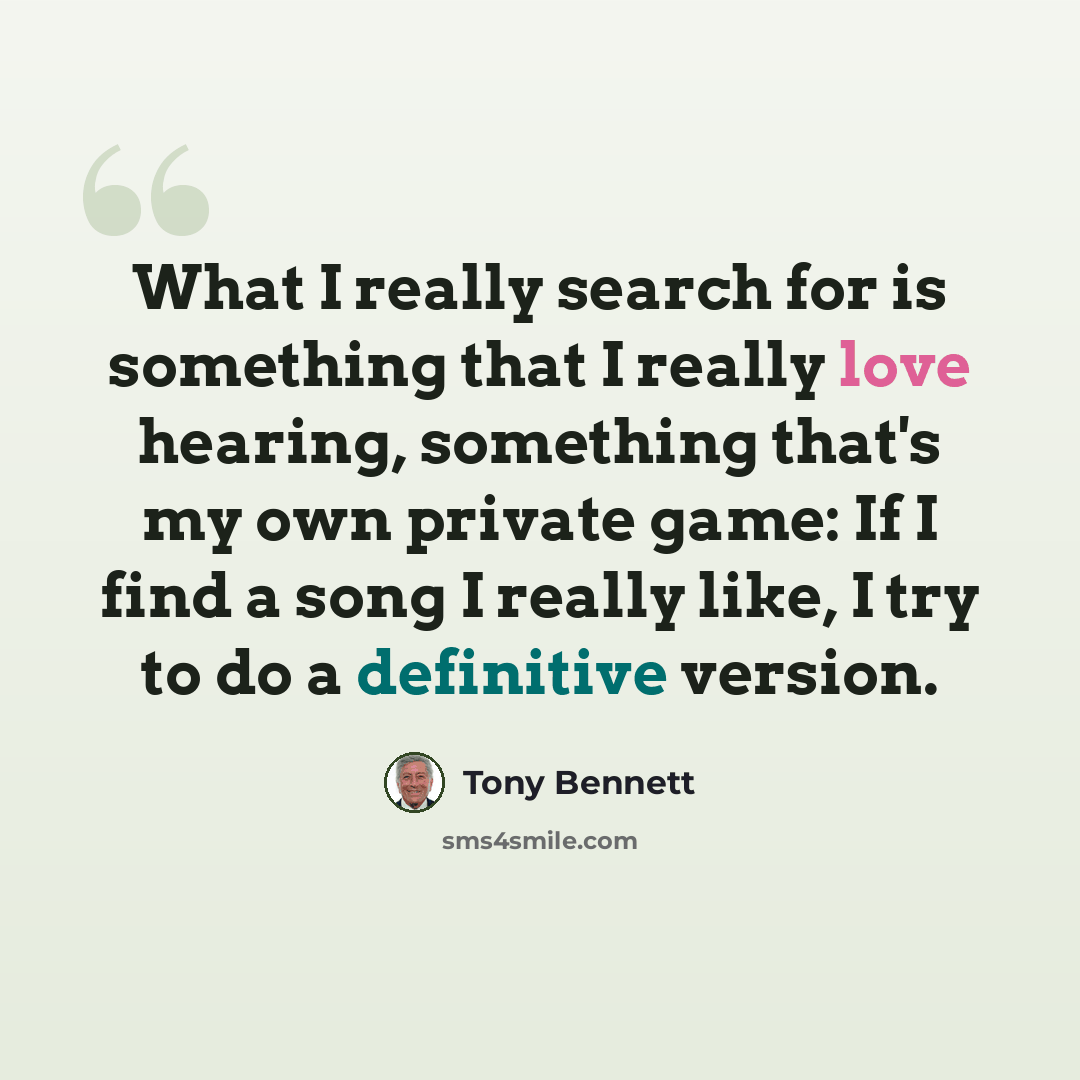 “What I really search for is something that I really love hearing, something that's my own private game: If I find a song I really like, I try to do a definitive version.” quote by Tony Bennett
