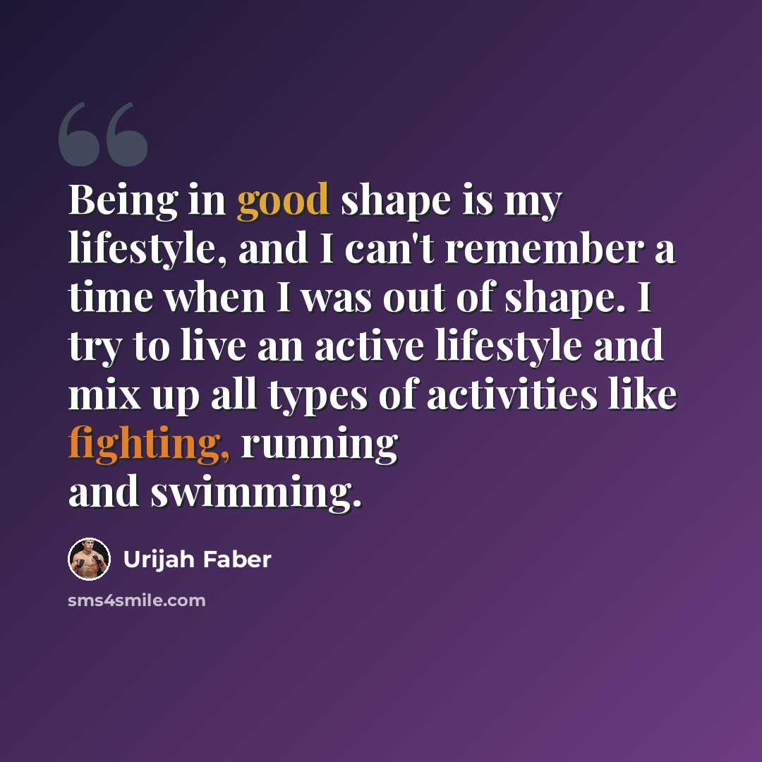 “Being in good shape is my lifestyle, and I can't remember a time when I was out of shape. I try to live an active lifestyle and mix up all types of activities like fighting, running and swimming.” quote by Urijah Faber