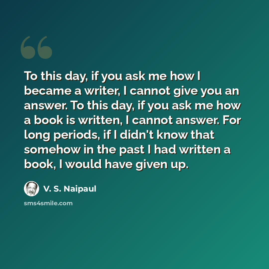 “To this day, if you ask me how I became a writer, I cannot give you an answer. To this day, if you ask me how a book is written, I cannot answer. For long periods, if I didn't know that somehow in the past I had written a book, I would have given up.” quote by V. S. Naipaul