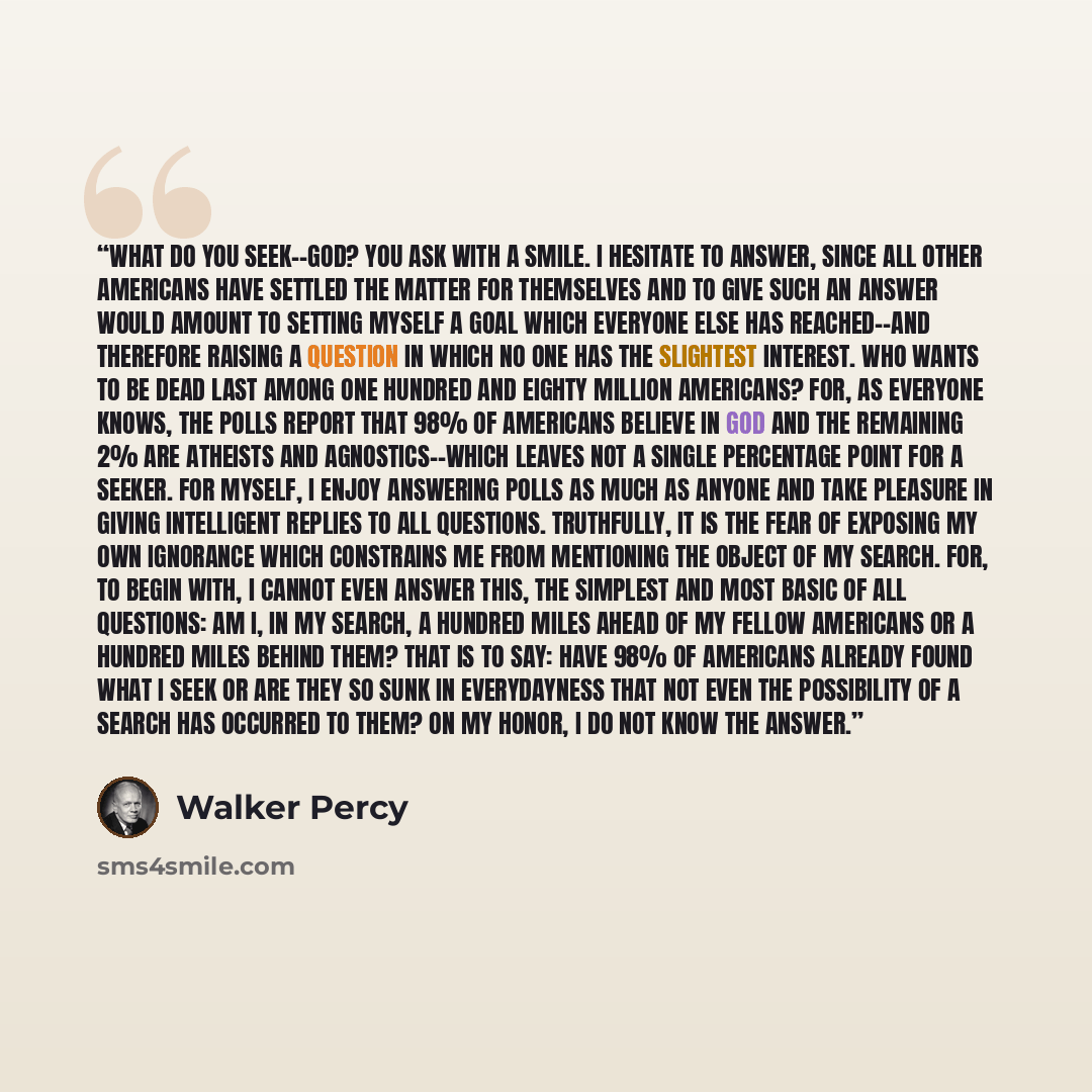 “What do you seek--God? you ask with a smile. I hesitate to answer, since all other Americans have settled the matter for themselves and to give such an answer would amount to setting myself a goal which everyone else has reached--and therefore raising a question in which no one has the slightest…” quote by Walker Percy