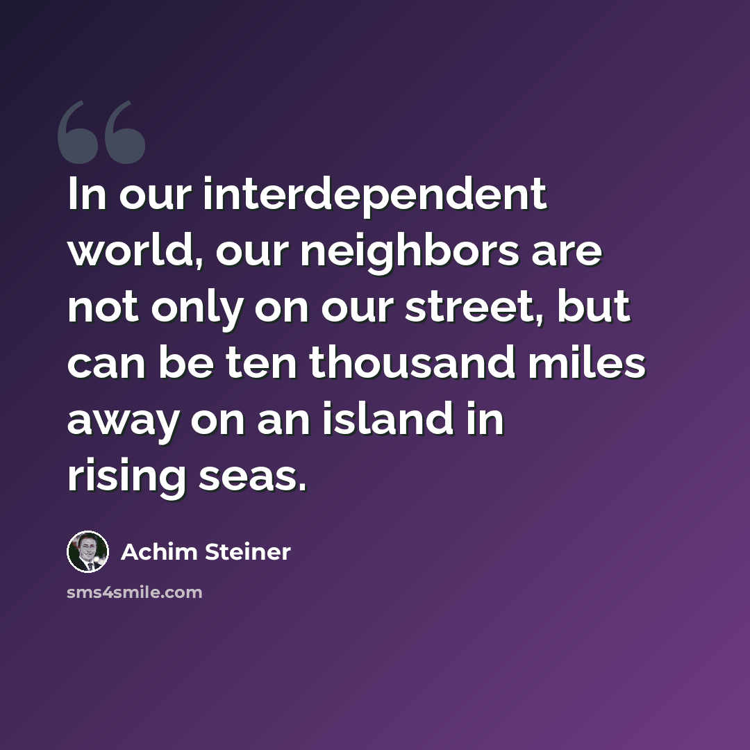 “In our interdependent world, our neighbors are not only on our street, but can be ten thousand miles away on an island in rising seas.” quote by Achim Steiner