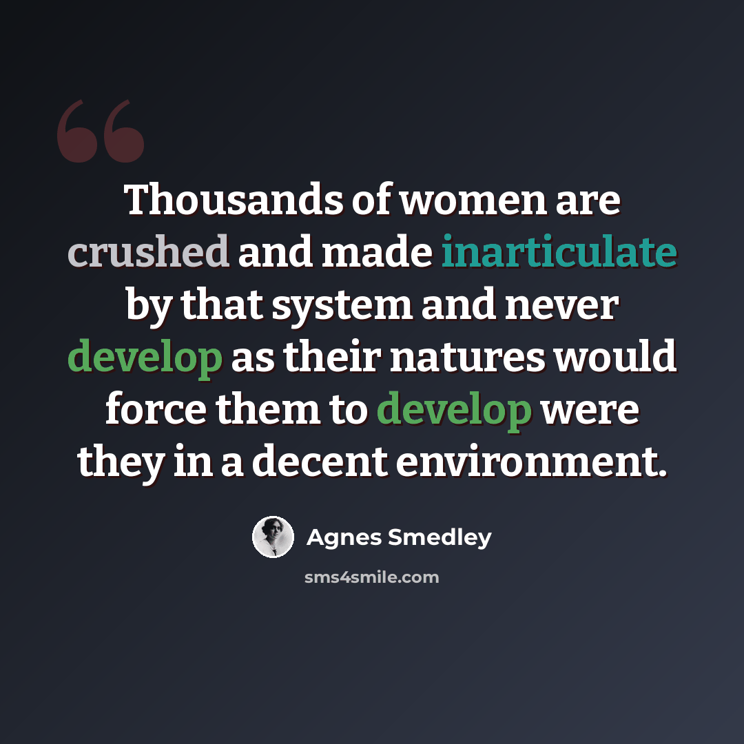 “Thousands of women are crushed and made inarticulate by that system and never develop as their natures would force them to develop were they in a decent environment.” quote by Agnes Smedley