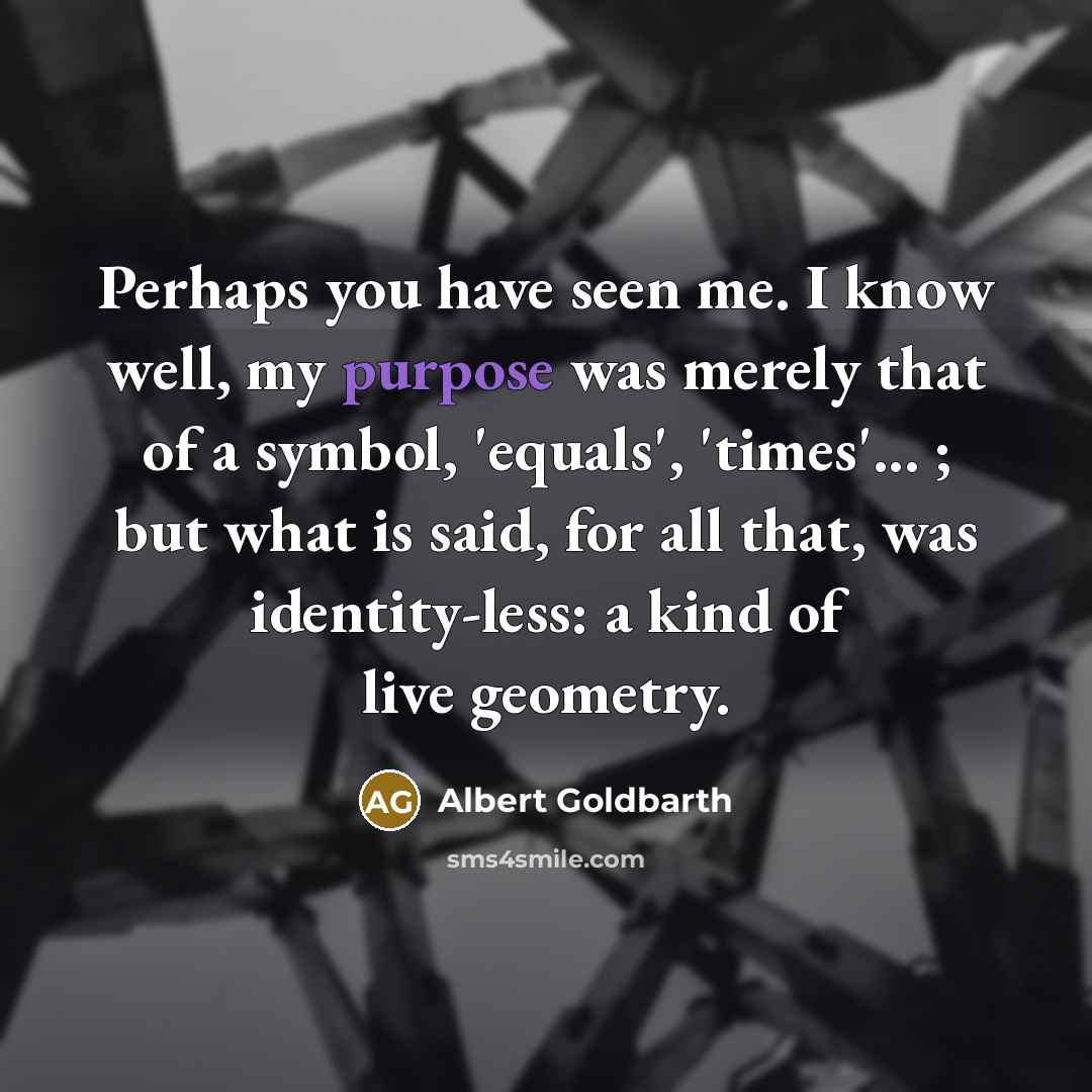“Perhaps you have seen me. I know well, my purpose was merely that of a symbol, 'equals', 'times'... ; but what is said, for all that, was identity-less: a kind of live geometry.” quote by Albert Goldbarth