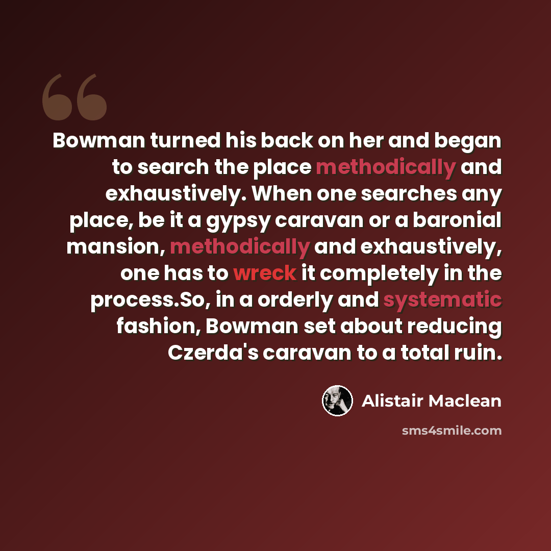 “Bowman turned his back on her and began to search the place methodically and exhaustively. When one searches any place, be it a gypsy caravan or a baronial mansion, methodically and exhaustively, one has to wreck it completely in the process.So, in a orderly and systematic fashion, Bowman set…” quote by Alistair Maclean