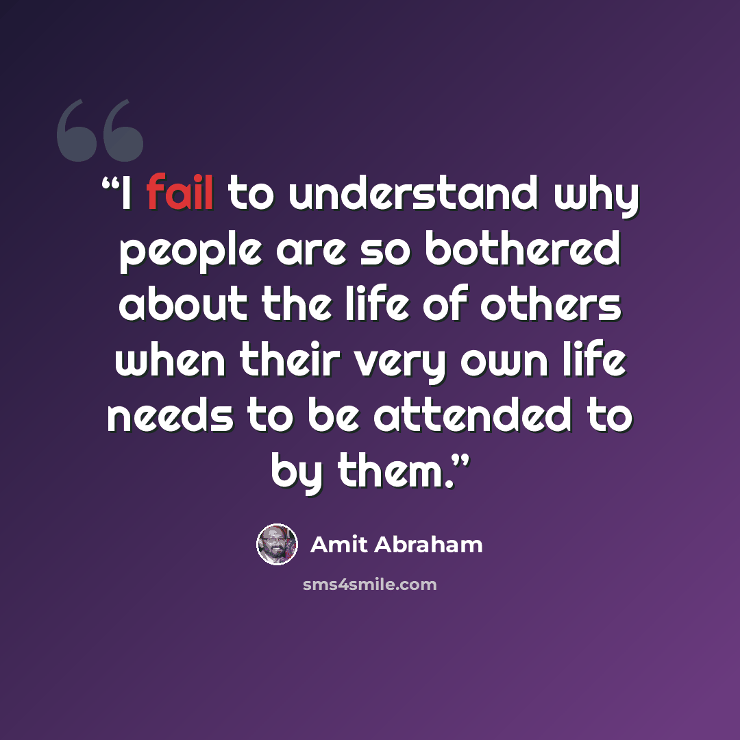 “I fail to understand why people are so bothered about the life of others when their very own life needs to be attended to by them.” quote by Amit Abraham