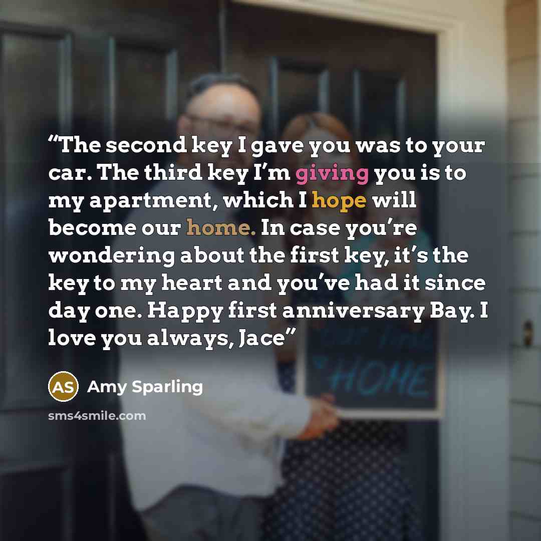 “The second key I gave you was to your car. The third key I’m giving you is to my apartment, which I hope will become our home. In case you’re wondering about the first key, it’s the key to my heart and you’ve had it since day one. Happy first anniversary Bay. I love you always, Jace” quote by Amy Sparling