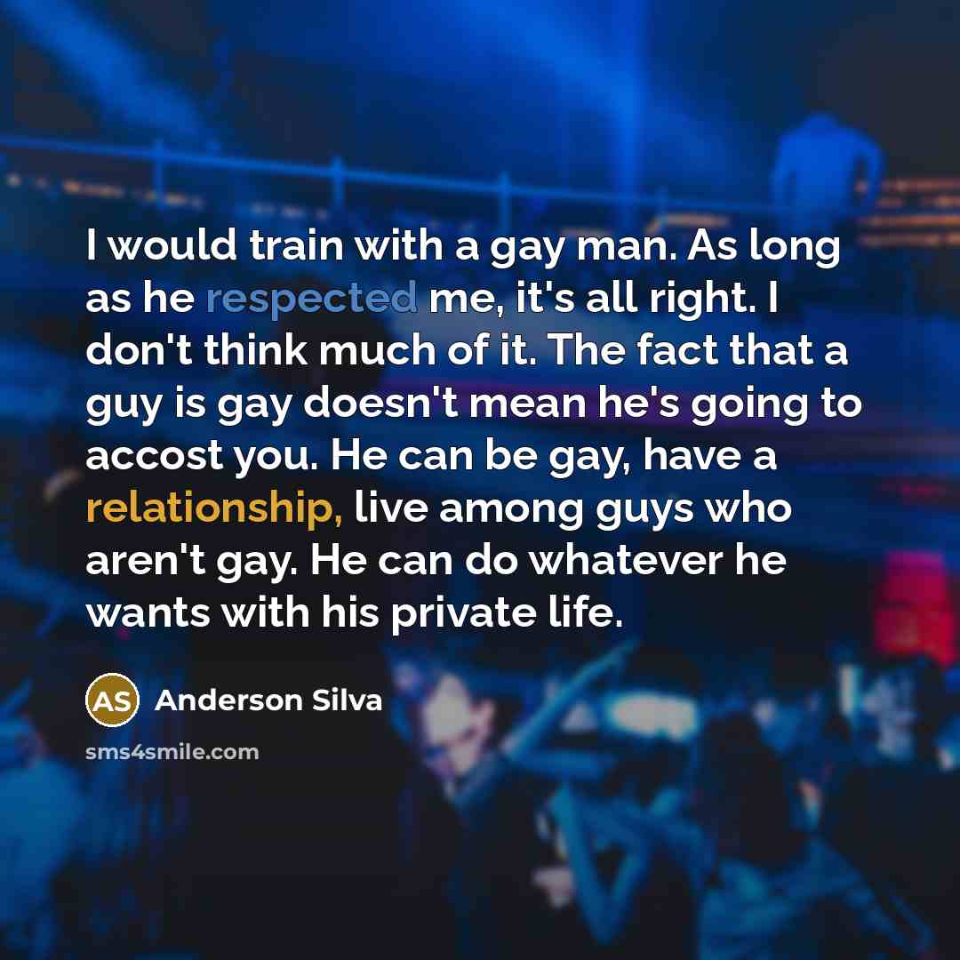 “I would train with a gay man. As long as he respected me, it's all right. I don't think much of it. The fact that a guy is gay doesn't mean he's going to accost you. He can be gay, have a relationship, live among guys who aren't gay. He can do whatever he wants with his private life.” quote by Anderson Silva