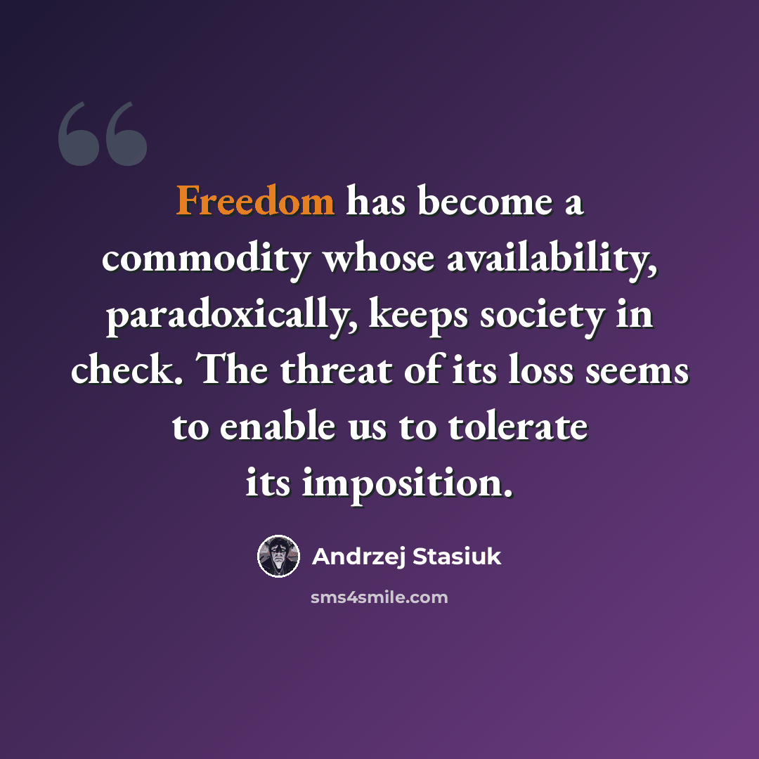 “Freedom has become a commodity whose availability, paradoxically, keeps society in check. The threat of its loss seems to enable us to tolerate its imposition.” quote by Andrzej Stasiuk