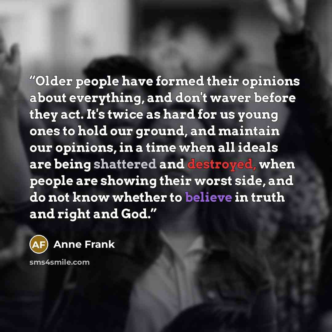 “Older people have formed their opinions about everything, and don't waver before they act. It's twice as hard for us young ones to hold our ground, and maintain our opinions, in a time when all ideals are being shattered and destroyed, when people are showing their worst side, and do not know…” quote by Anne Frank