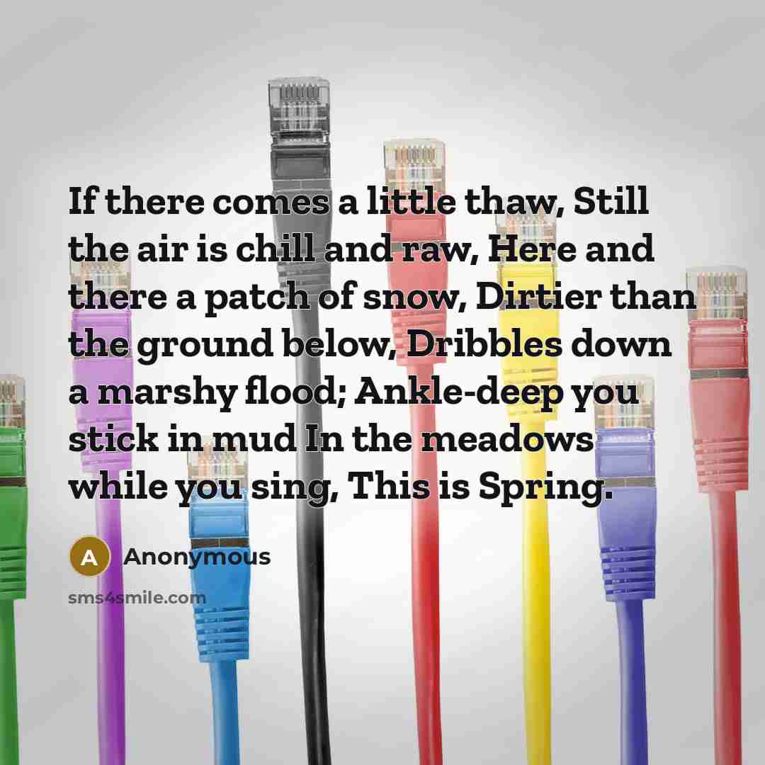 “If there comes a little thaw, Still the air is chill and raw, Here and there a patch of snow, Dirtier than the ground below, Dribbles down a marshy flood; Ankle-deep you stick in mud In the meadows while you sing, This is Spring.” quote by Anonymous