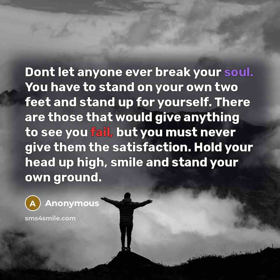 “Dont let anyone ever break your soul. You have to stand on your own two feet and stand up for yourself. There are those that would give anything to see you fail, but you must never give them the satisfaction. Hold your head up high, smile and stand your own ground.” quote by Anonymous