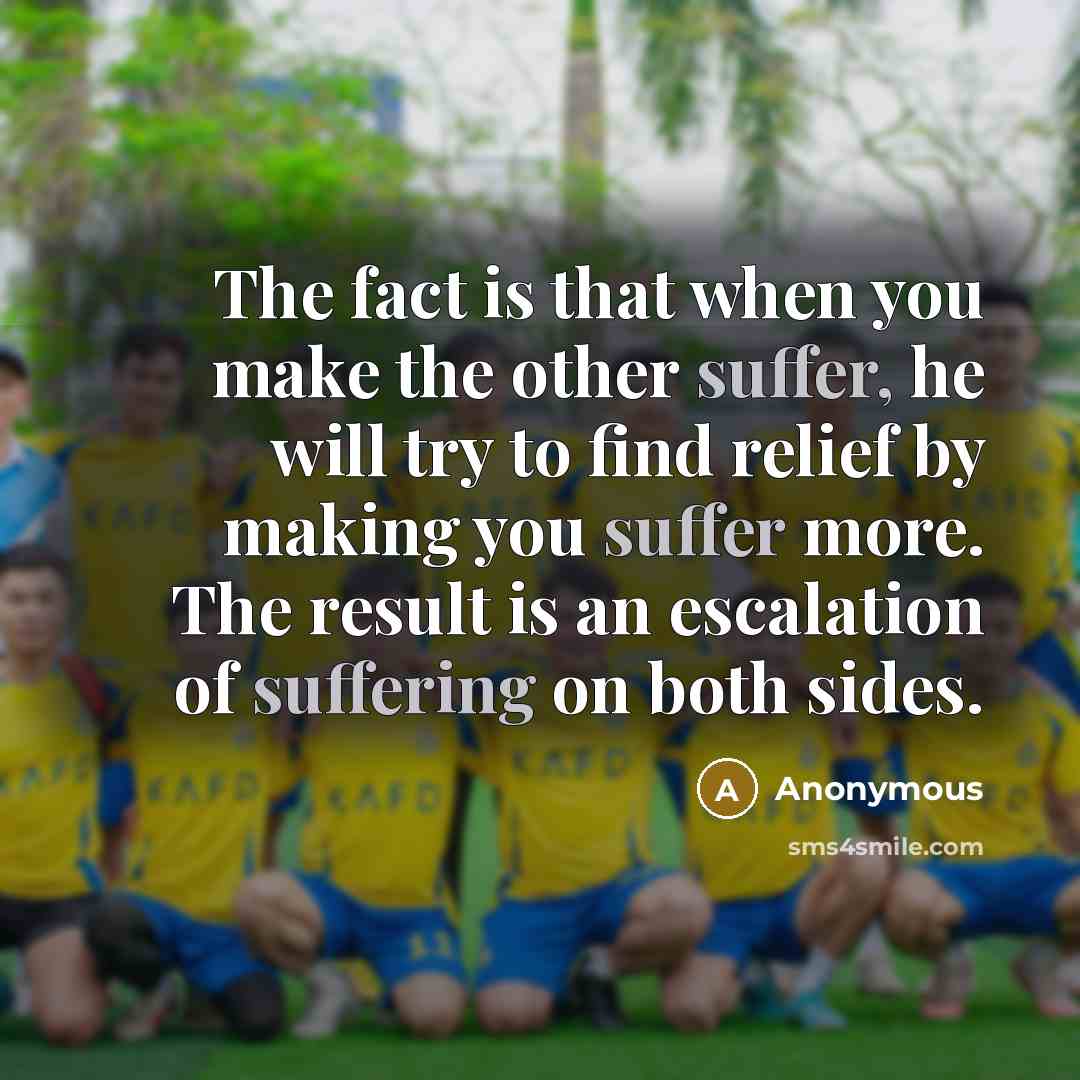 “The fact is that when you make the other suffer, he will try to find relief by making you suffer more. The result is an escalation of suffering on both sides.” quote by Anonymous