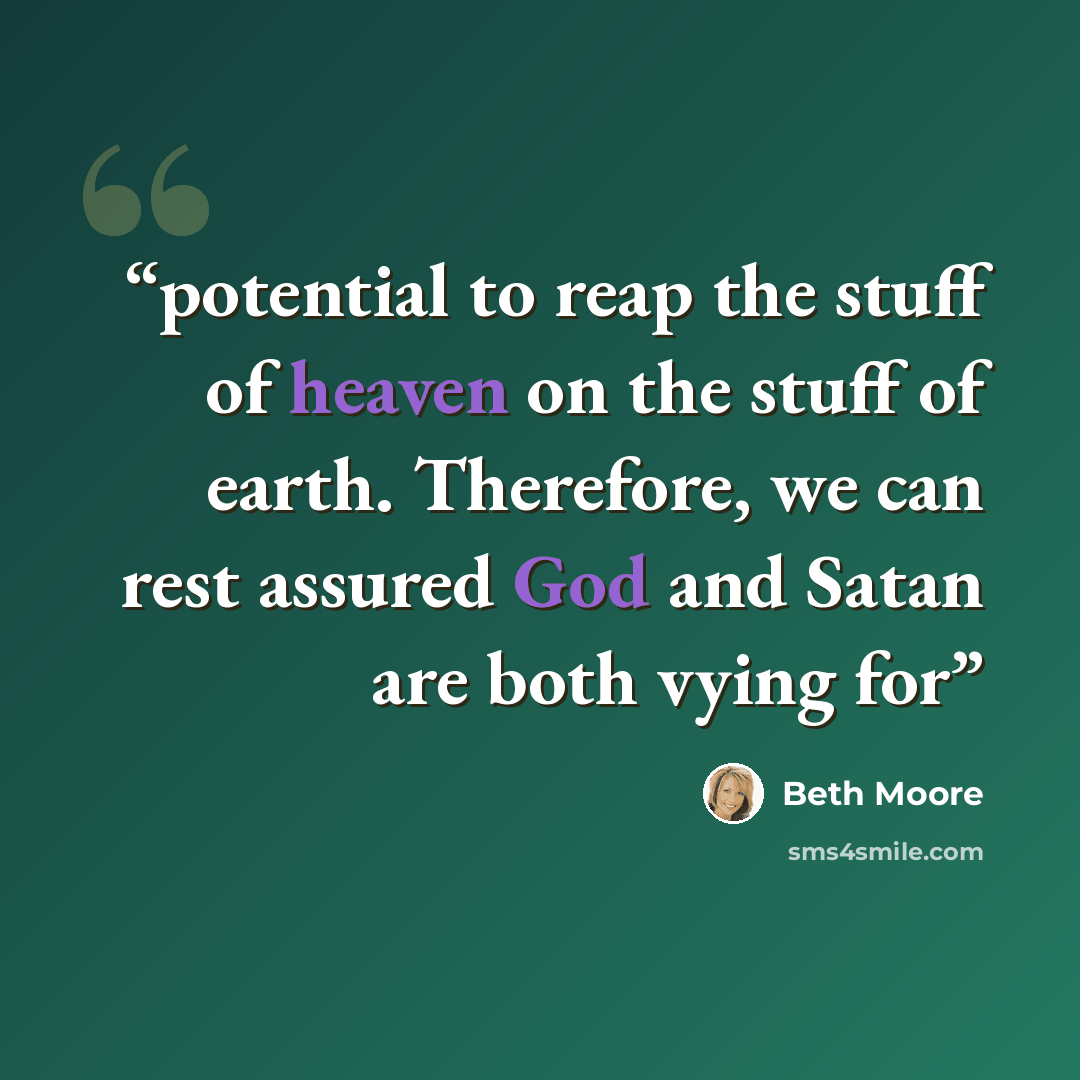 “potential to reap the stuff of heaven on the stuff of earth. Therefore, we can rest assured God and Satan are both vying for” quote by Beth Moore