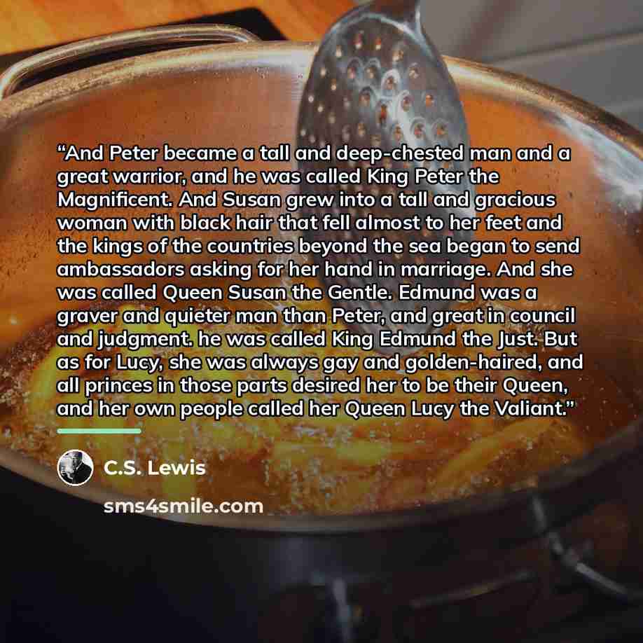 “And Peter became a tall and deep-chested man and a great warrior, and he was called King Peter the Magnificent. And Susan grew into a tall and gracious woman with black hair that fell almost to her feet and the kings of the countries beyond the sea began to send ambassadors asking for her hand in…” quote by C.S. Lewis