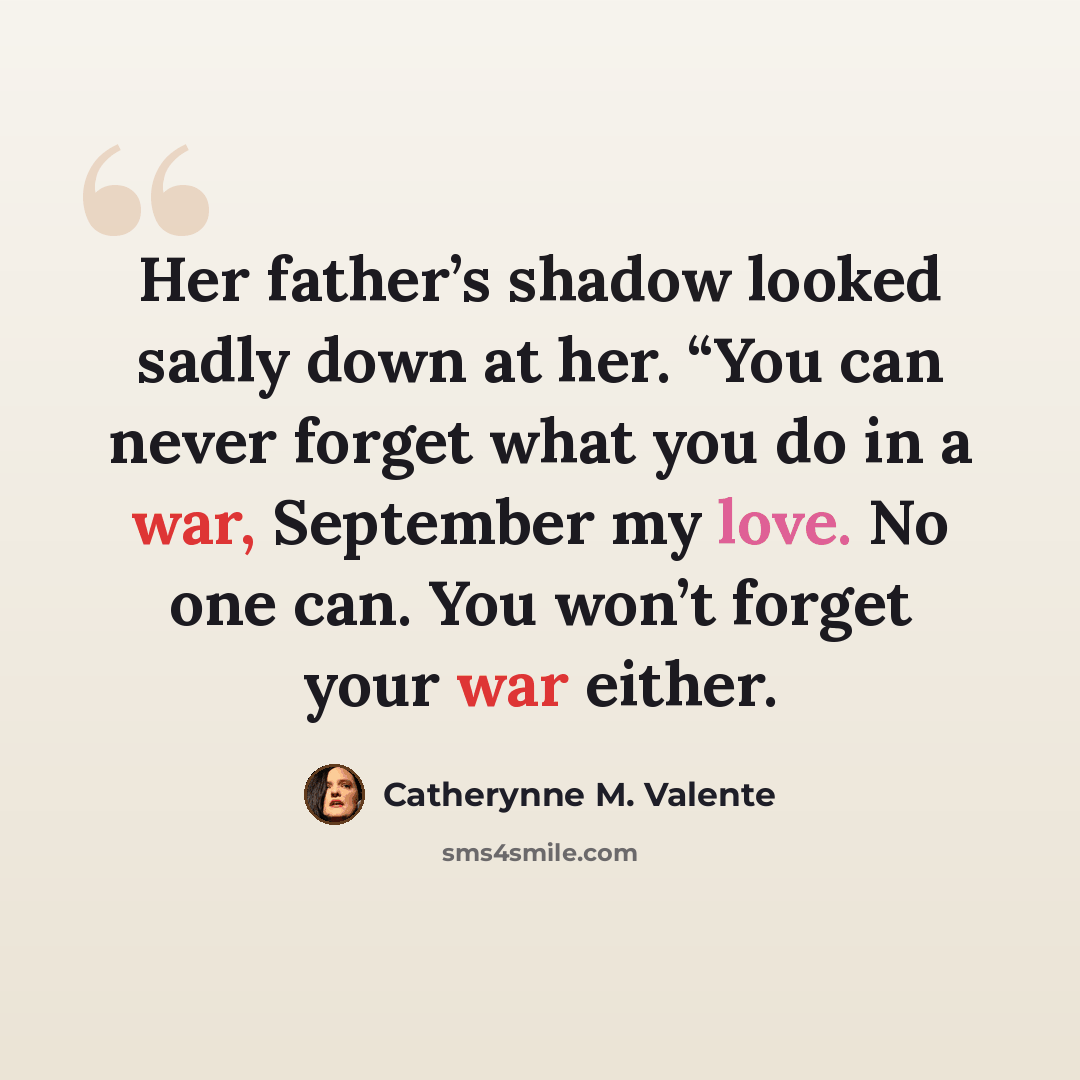 “Her father’s shadow looked sadly down at her. “You can never forget what you do in a war, September my love. No one can. You won’t forget your war either.” quote by Catherynne M. Valente