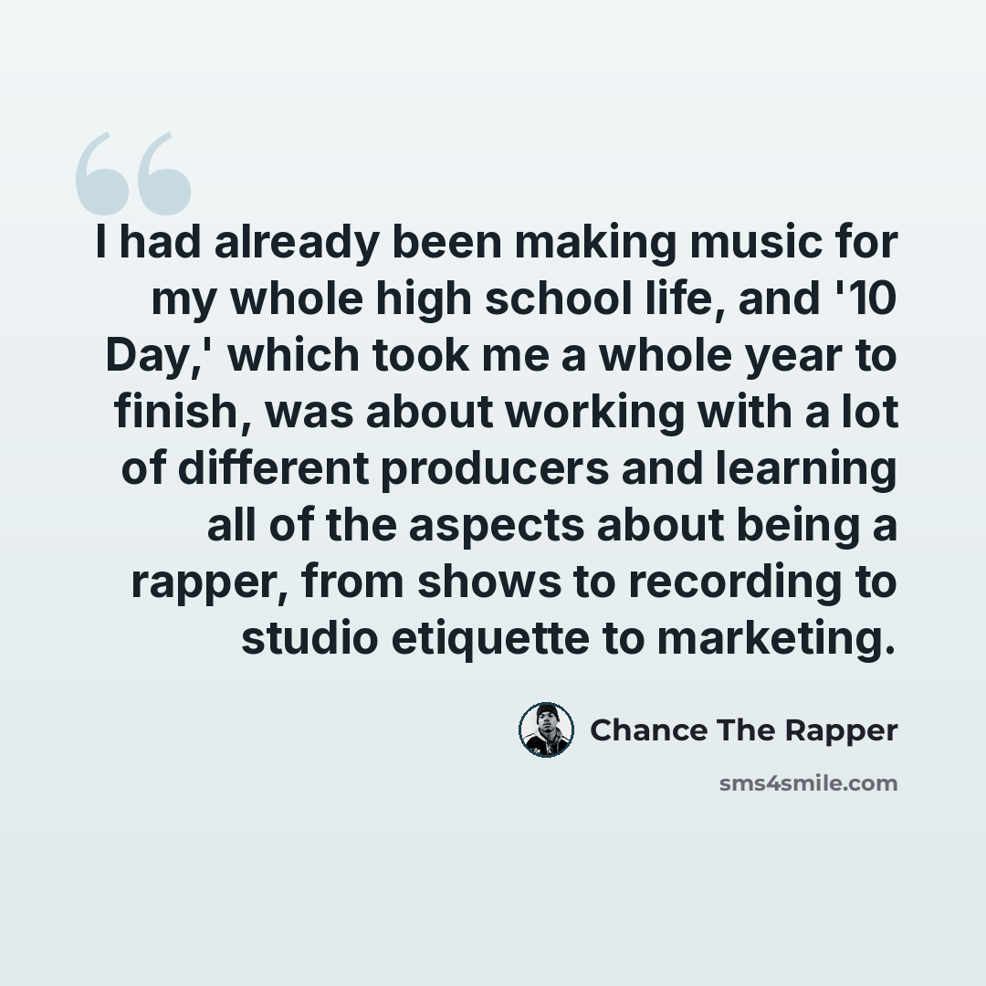“I had already been making music for my whole high school life, and '10 Day,' which took me a whole year to finish, was about working with a lot of different producers and learning all of the aspects about being a rapper, from shows to recording to studio etiquette to marketing.” quote by Chance The Rapper