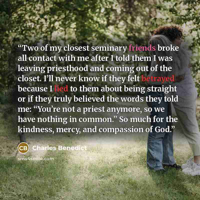 “Two of my closest seminary friends broke all contact with me after I told them I was leaving priesthood and coming out of the closet. I’ll never know if they felt betrayed because I lied to them about being straight or if they truly believed the words they told me: “You’re not a priest anymore, so…” quote by Charles Benedict